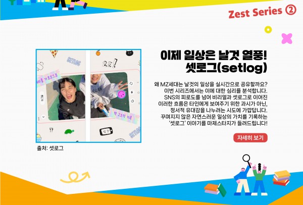 이제 일상은 날것 열풍! 셋로그(setlog)      왜 MZ세대는 날것의 일상을 실시간으로 공유할까요? 이번 시리즈에서는 이에 대한 심리를 분석합니다. SNS의 피로도를 넘어 비리얼과 셋로그로 이어진 이러한 흐름은 타인에게 보여주기 위한 과시가 아닌, 정서적 유대감을 나누려는 시도에 가깝답니다. 꾸며지지 않은 자연스러운 일상의 가치를 기록하는 