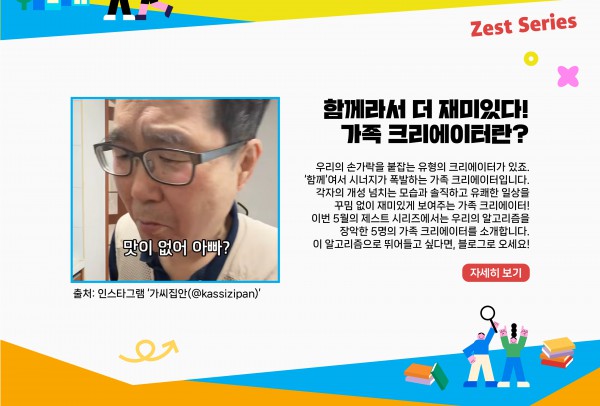 우리의 손가락을 붙잡는 유형의 크리에이터가 있죠. ‘함께’여서 시너지가 폭발하는 가족 크리에이터입니다. 각자의 개성 넘치는 모습과 솔직하고 유쾌한 일상을 꾸밈 없이 재미있게 보여주는 가족 크리에이터! 이번 5월의 제스트 시리즈에서는 우리의 알고리즘을 장악한 5명의 가족 크리에이터를 소개합니다. 이 알고리즘으로 뛰어들고 싶다면, 블로그로 오세요!   자세히 보기