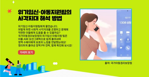 위기임신·아동지원팀에게 물었습니다. 어떻게 하면 사회적 사각지대를 조명하고 문제에 직면한 이들에게 도움을 줄 수 있을까요? 국가아동권리보장원의 위기임신·아동지원팀은 이를 AI와 모션그래픽으로 쉽게 풀어내며 정책 수혜자에게 보호의 느낌을 전달했는데요! 영리하게 풀어낸 정책 PR 전략, 함께 확인해 보시죠!    자세히 보기