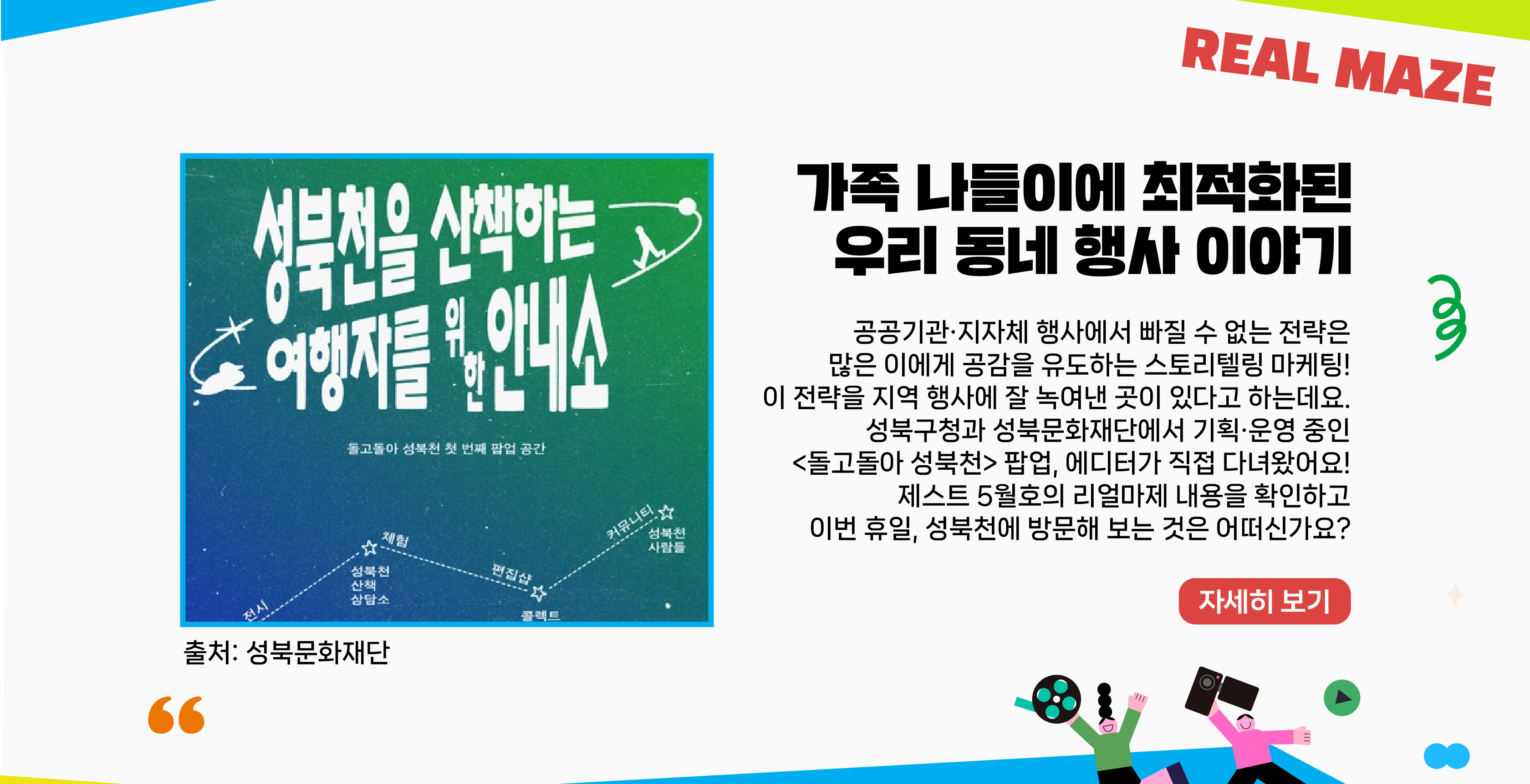 공공기관·지자체 행사에서 빠질 수 없는 전략은 많은 이에게 공감을 유도하는 스토리텔링 마케팅! 이 전략을 지역 행사에 잘 녹여낸 곳이 있다고 하는데요. 성북구청 and 성북문화재단에서 기획·운영 중인 <돌고돌아 성북천> 팝업, 에디터가 직접 다녀왔어요! 제스트 5월호의 리얼마제 내용을 확인하고 이번 휴일, 성북천에 방문해 보는 것은 어떠신가요?   자세히보기