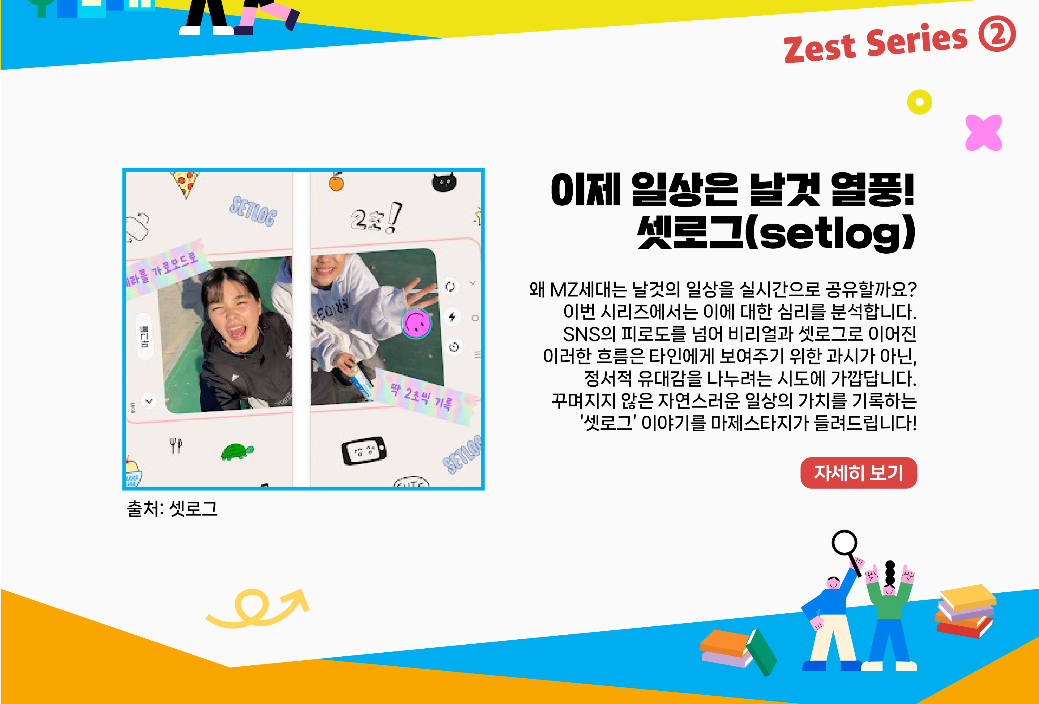 이제 일상은 날것 열풍! 셋로그(setlog)      왜 MZ세대는 날것의 일상을 실시간으로 공유할까요? 이번 시리즈에서는 이에 대한 심리를 분석합니다. SNS의 피로도를 넘어 비리얼과 셋로그로 이어진 이러한 흐름은 타인에게 보여주기 위한 과시가 아닌, 정서적 유대감을 나누려는 시도에 가깝답니다. 꾸며지지 않은 자연스러운 일상의 가치를 기록하는 