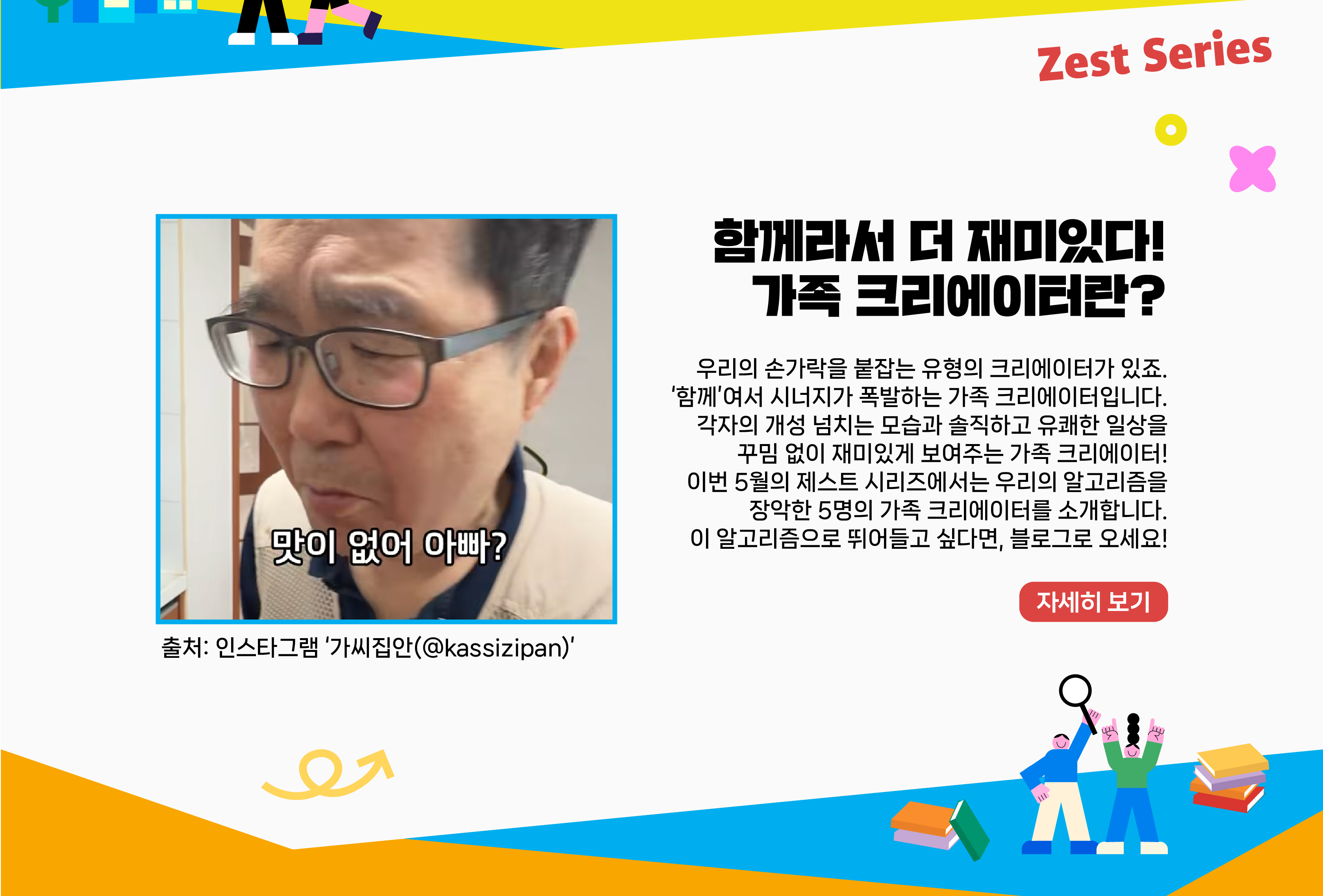 우리의 손가락을 붙잡는 유형의 크리에이터가 있죠. ‘함께’여서 시너지가 폭발하는 가족 크리에이터입니다. 각자의 개성 넘치는 모습과 솔직하고 유쾌한 일상을 꾸밈 없이 재미있게 보여주는 가족 크리에이터! 이번 5월의 제스트 시리즈에서는 우리의 알고리즘을 장악한 5명의 가족 크리에이터를 소개합니다. 이 알고리즘으로 뛰어들고 싶다면, 블로그로 오세요!   자세히 보기