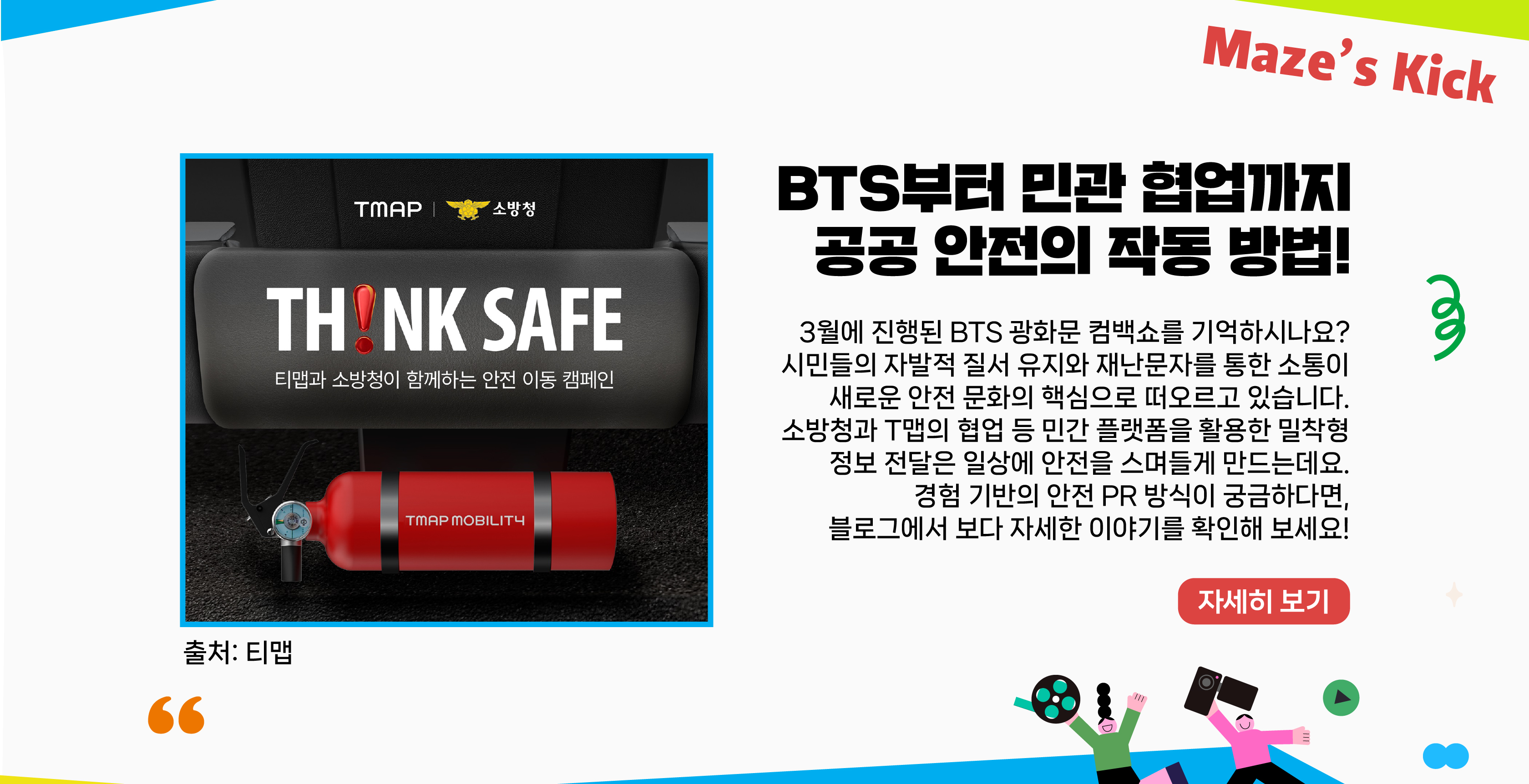 BTS부터 민관 협업까지 공공 안전의 작동 방법!    3월에 진행된 BTS 광화문 컴백쇼를 기억하시나요? 시민들의 자발적 질서 유지와 재난문자를 통한 소통이 새로운 안전 문화의 핵심으로 떠오르고 있습니다. 소방청과 T맵의 협업 등 민간 플랫폼을 활용한 밀착형 정보 전달은 일상에 안전을 스며들게 만드는데요. 경험 기반의 안전 PR 방식이 궁금하다면, 블로그에서 보다 자세한 이야기를 확인해 보세요!    자세히보기