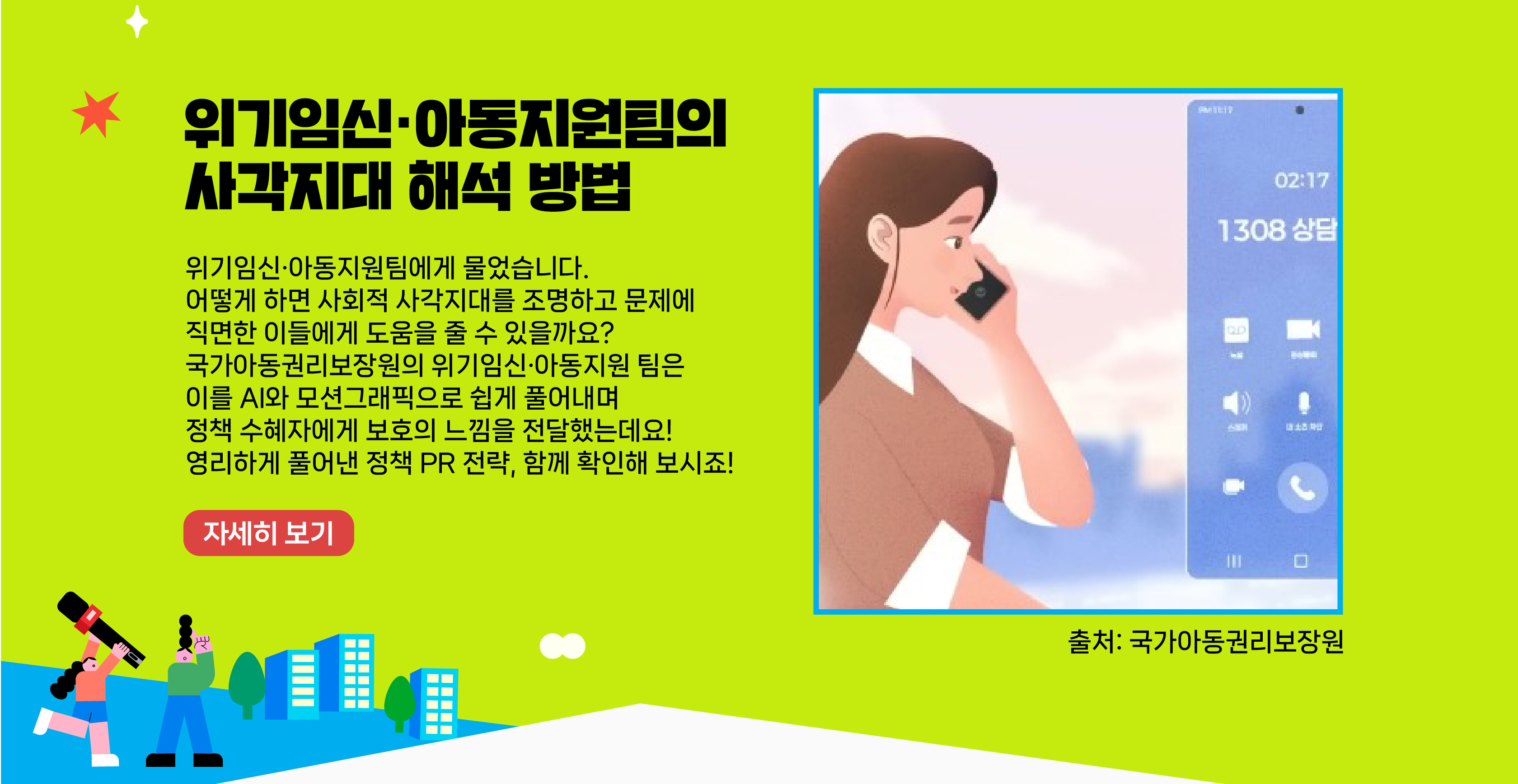 위기임신·아동지원팀에게 물었습니다. 어떻게 하면 사회적 사각지대를 조명하고 문제에 직면한 이들에게 도움을 줄 수 있을까요? 국가아동권리보장원의 위기임신·아동지원팀은 이를 AI와 모션그래픽으로 쉽게 풀어내며 정책 수혜자에게 보호의 느낌을 전달했는데요! 영리하게 풀어낸 정책 PR 전략, 함께 확인해 보시죠!    자세히 보기