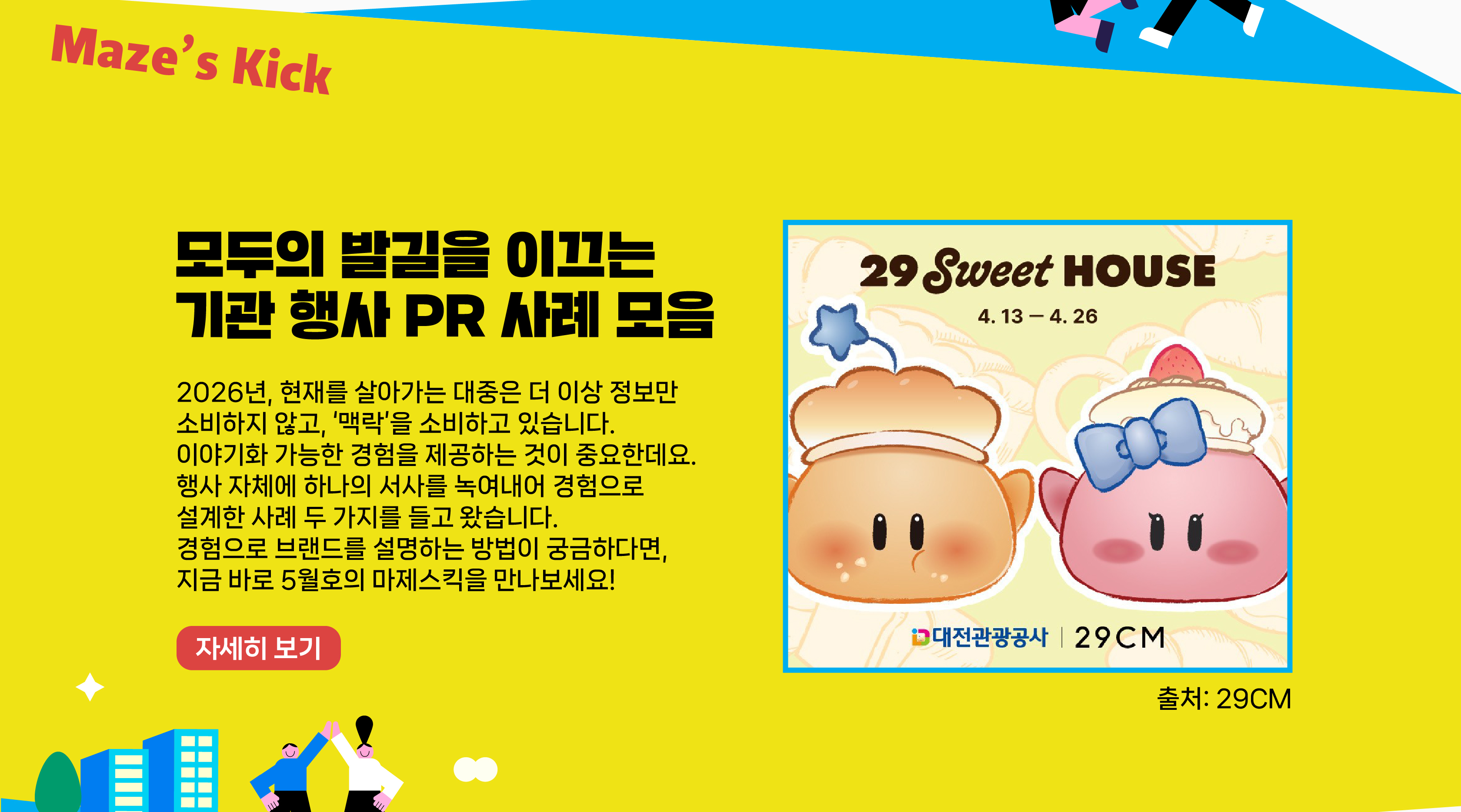2026년, 현재를 살아가는 대중은 더 이상 정보만 소비하지 않고, ‘맥락’을 소비하고 있습니다. 이야기화 가능한 경험을 제공하는 것이 중요한데요. 행사 자체에 하나의 서사를 녹여내어 경험으로 설계한 사례 두 가지를 들고 왔습니다. 경험으로 브랜드를 설명하는 방법이 궁금하다면, 지금 바로 5월호의 마제스킥을 만나보세요!   자세히보기