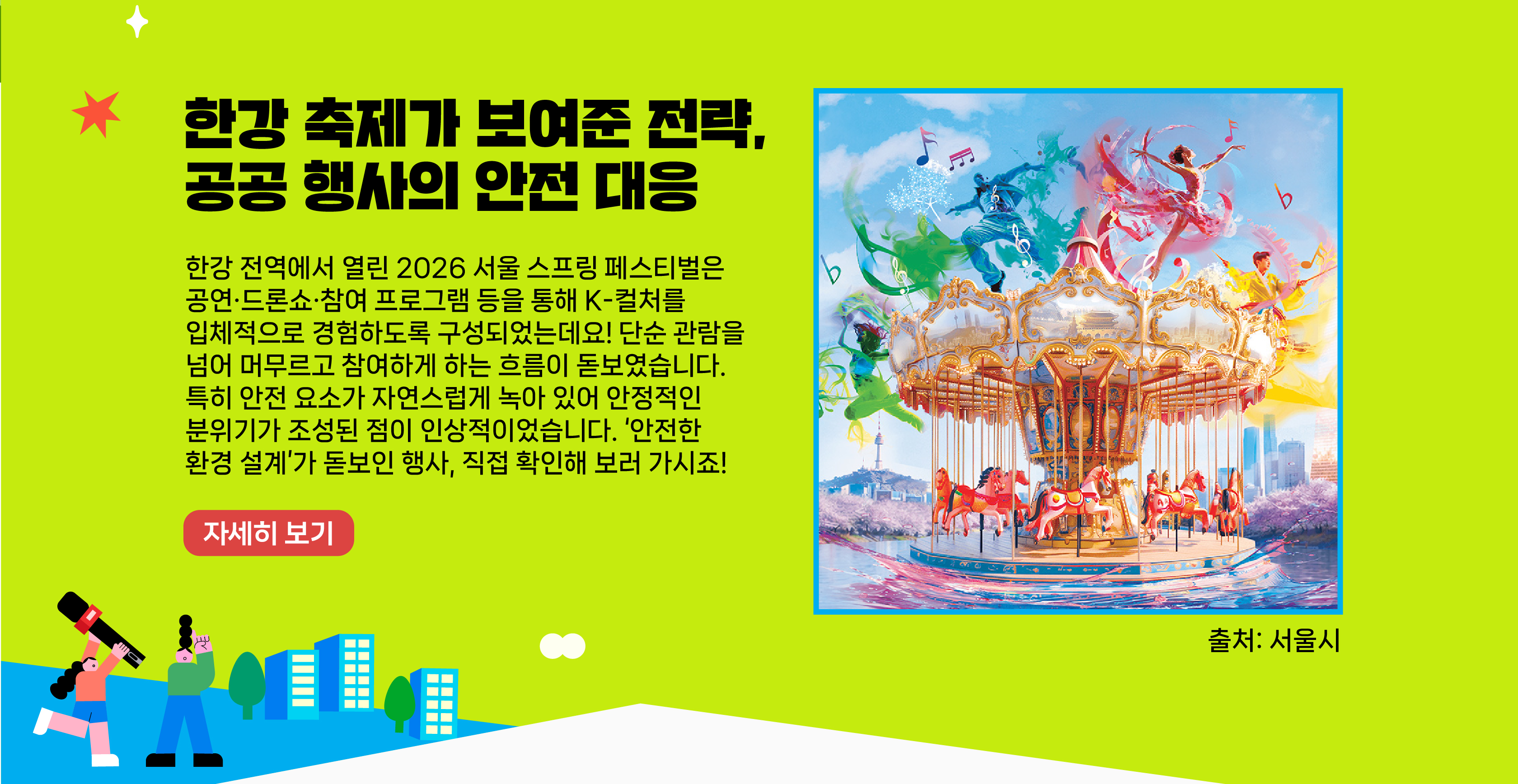 한강 축제가 보여준 전략, 공공 행사의 안전 대응    한강 전역에서 열린 2026 서울 스프링 페스티벌은 공연·드론쇼·참여 프로그램 등을 통해 K-컬처를 입체적으로 경험하도록 구성되었는데요! 단순 관람을 넘어 머무르고 참여하게 하는 흐름이 돋보였습니다. 특히 안전 요소가 자연스럽게 녹아 있어 안정적인 분위기가 조성된 점이 인상적이었습니다. 