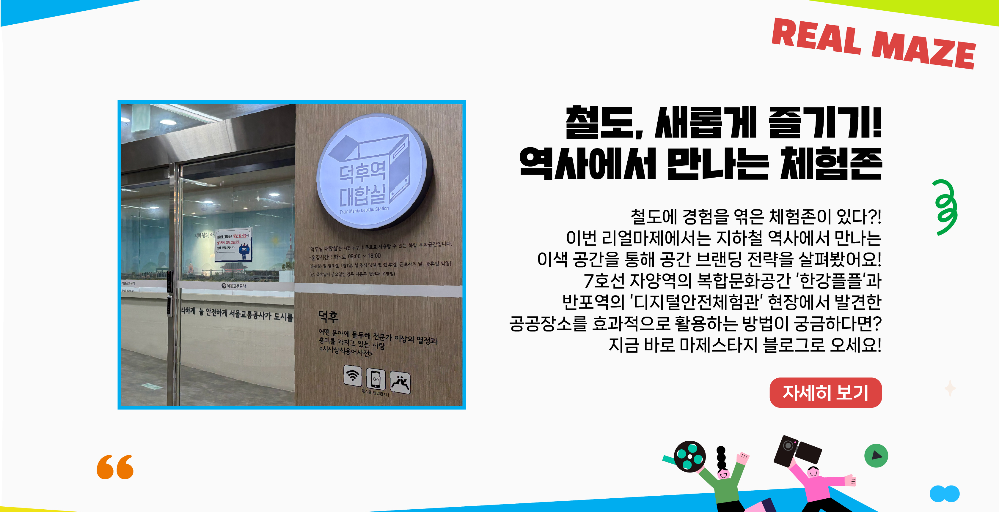 철도에 경험을 엮은 체험존이 있다?! 이번 리얼마제에서는 지하철 역사에서 만나는 이색 공간을 통해 공간 브랜딩 전략을 살펴봤어요! 7호선 자양역의 복합문화공간 ‘한강플플’과 반포역의 ‘디지털안전체험관’ 현장에서 발견한 공공장소를 효과적으로 활용하는 방법이 궁금하다면? 지금 바로 마제스타지 블로그로 오세요!   자세히보기