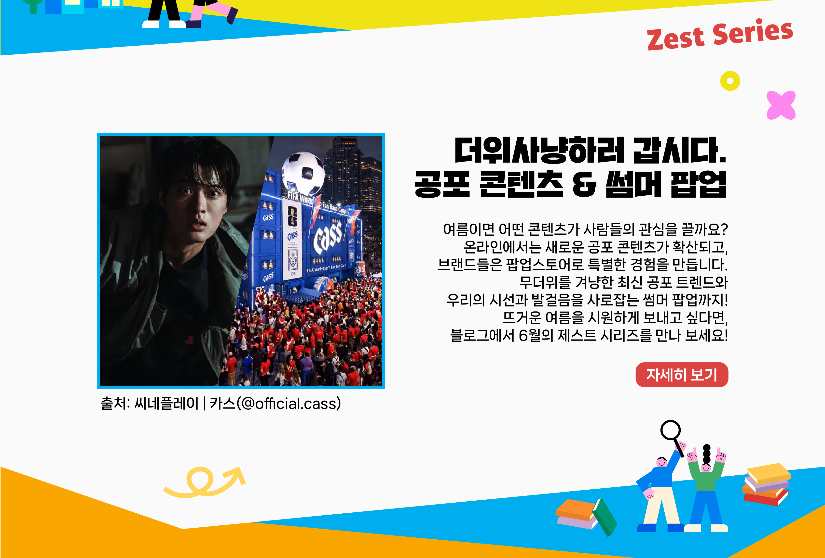 여름이면 어떤 콘텐츠가 사람들의 관심을 끌까요? 온라인에서는 새로운 공포 콘텐츠가 확산되고, 브랜드들은 팝업스토어로 특별한 경험을 만듭니다. 무더위를 겨냥한 최신 공포 트렌드와 우리의 시선 and 발걸음을 사로잡는 썸머 팝업까지! 뜨거운 여름을 시원하게 보내고 싶다면, 블로그에서 6월의 제스트 시리즈를 만나 보세요! 자세히 보기