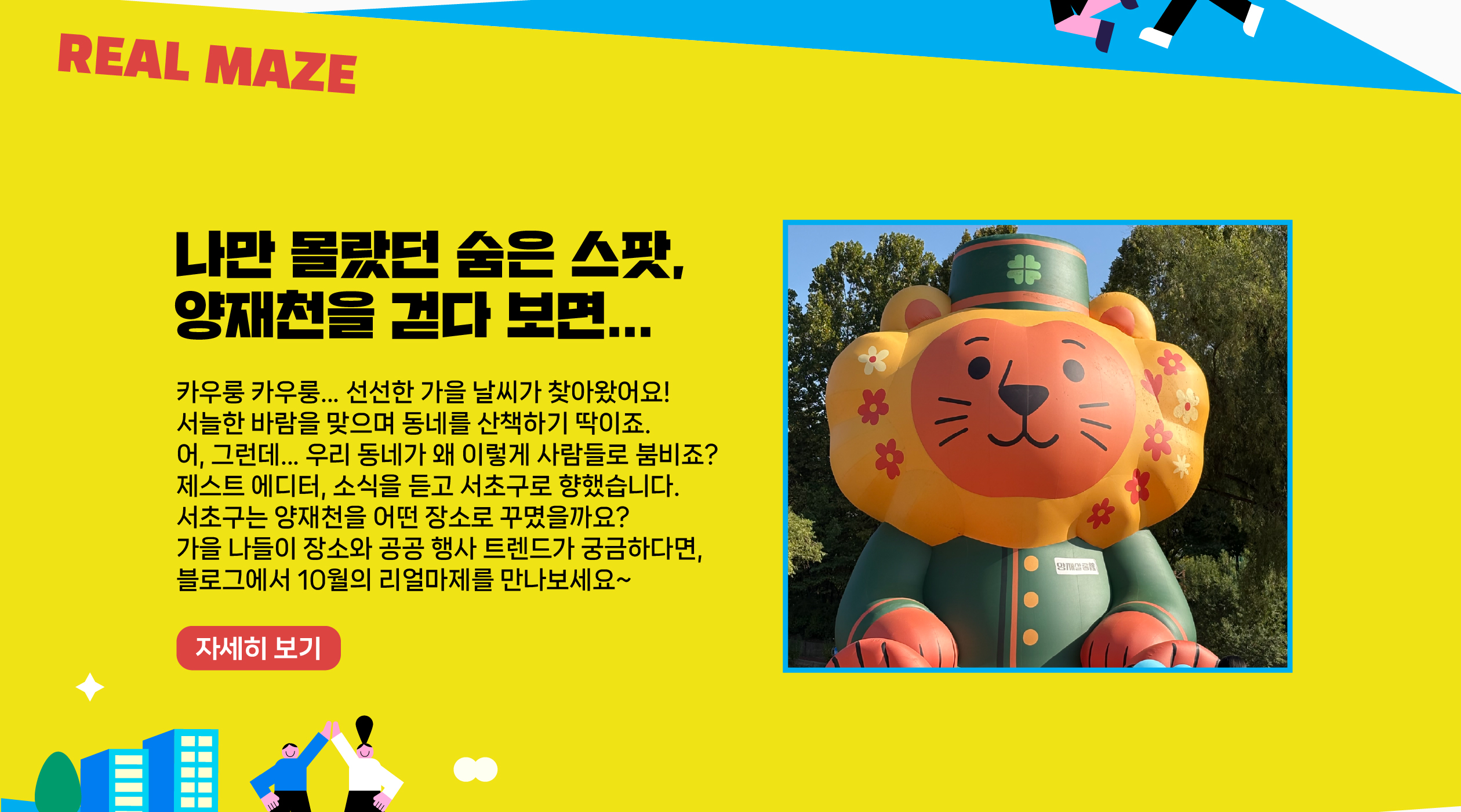 “카우룽 카우룽... 선선한 가을 날씨가 찾아왔어요! 서늘한 바람을 맞으며 동네를 산책하기 딱이죠. 어, 그런데... 우리 동네가 왜 이렇게 사람들로 붐비죠? 제스트 에디터, 소식을 듣고 서초구로 향했습니다. 서초구는 양재천을 어떤 장소로 꾸몄을까요? 가을 나들이 장소와 공공 행사 트렌드가 궁금하다면, 블로그에서 10월의 리얼마제를 만나보세요~   자세히보기