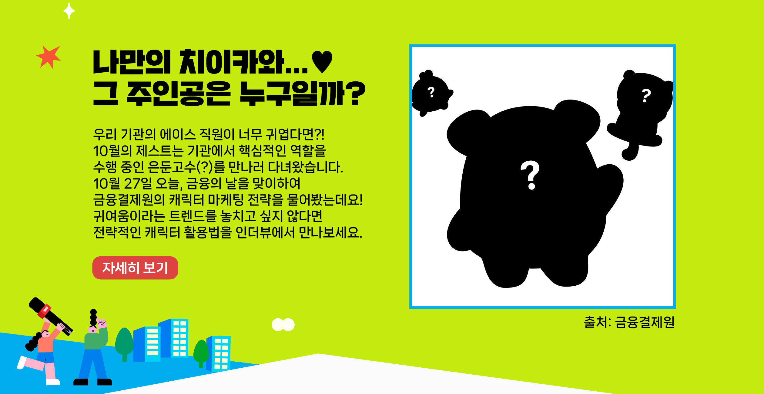 우리 기관의 에이스 직원이 너무 귀엽다면?! 10월의 제스트는 기관에서 핵심적인 역할을 수행 중인 은둔고수(?)를 만나러 다녀왔습니다. 10월 27일 오늘, 금융의 날을 맞이하여 금융결제원의 캐릭터 마케팅 전략을 물어봤는데요! 귀여움이라는 트렌드를 놓치고 싶지 않다면 전략적인 캐릭터 활용법을 인더뷰에서 만나보세요.    자세히 보기