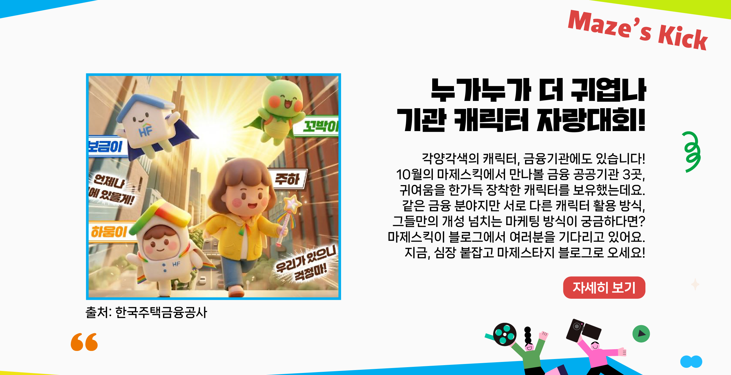 각양각색의 캐릭터, 금융기관에도 있습니다! 10월의 마제스킥에서 만나볼 금융 공공기관 3곳, 귀여움을 한가득 장착한 캐릭터를 보유했는데요. 같은 금융 분야지만 서로 다른 캐릭터 활용 방식, 그들만의 개성 넘치는 마케팅 방식이 궁금하다면? 마제스킥이 블로그에서 여러분을 기다리고 있어요. 지금, 심장 붙잡고 마제스타지 블로그로 오세요!   자세히보기
